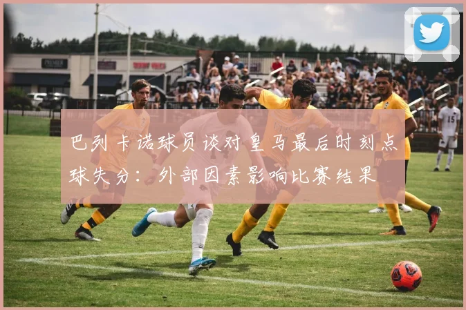 巴列卡诺球员谈对皇马最后时刻点球失分：外部因素影响比赛结果