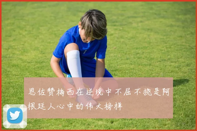 恩佐赞梅西在逆境中不屈不挠是阿根廷人心中的伟大榜样