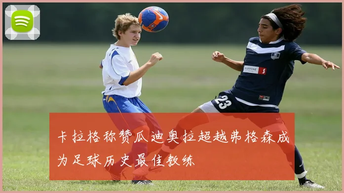 卡拉格称赞瓜迪奥拉超越弗格森成为足球历史最佳教练