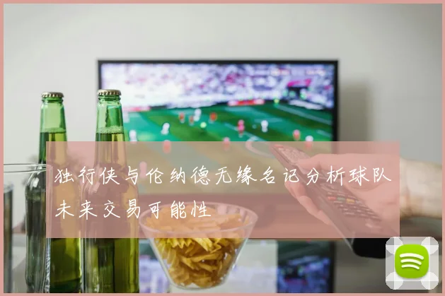 独行侠与伦纳德无缘名记分析球队未来交易可能性