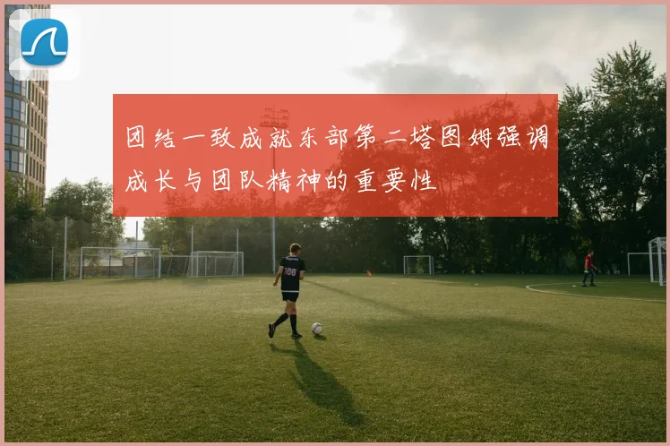 团结一致成就东部第二塔图姆强调成长与团队精神的重要性