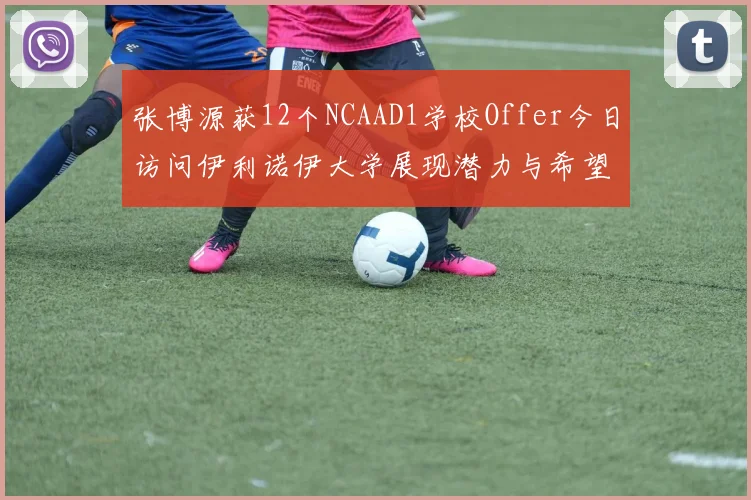 张博源获12个NCAAD1学校Offer今日访问伊利诺伊大学展现潜力与希望