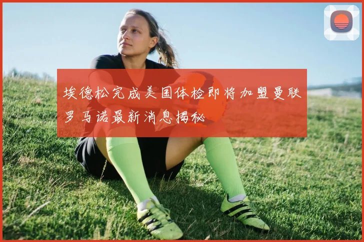 埃德松完成美国体检即将加盟曼联罗马诺最新消息揭秘