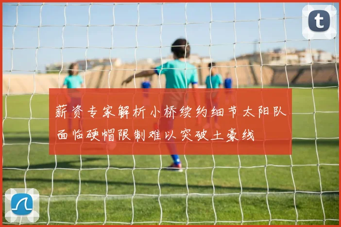 薪资专家解析小桥续约细节太阳队面临硬帽限制难以突破土豪线