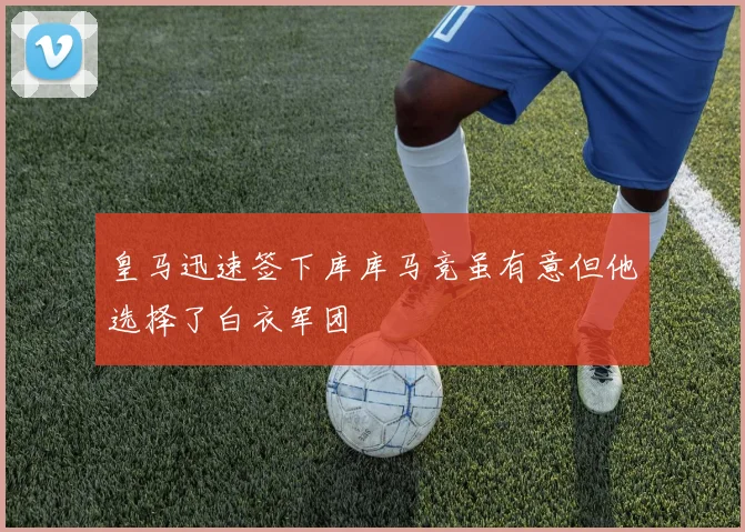 皇马迅速签下库库马竞虽有意但他选择了白衣军团