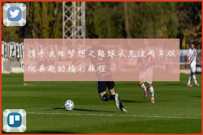 携手共绘梦想之路球衣见证两年双向奔赴的精彩旅程