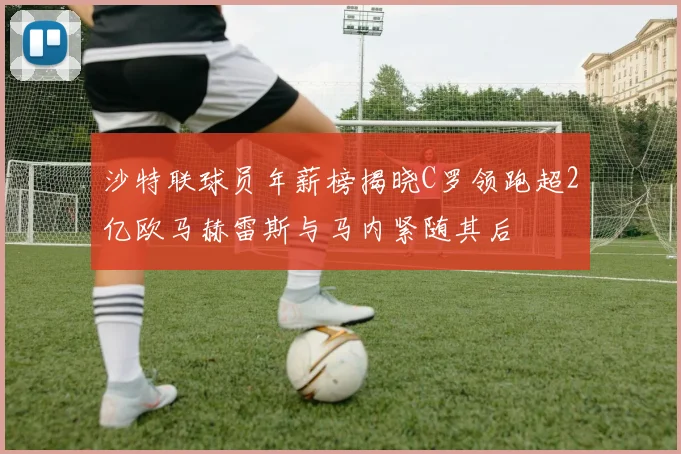 沙特联球员年薪榜揭晓C罗领跑超2亿欧马赫雷斯与马内紧随其后