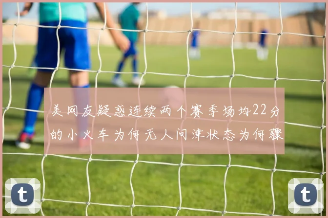 美网友疑惑连续两个赛季场均22分的小火车为何无人问津状态为何骤降