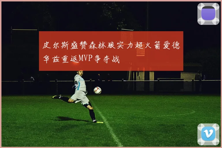皮尔斯盛赞森林狼实力超火箭爱德华兹重返MVP争夺战