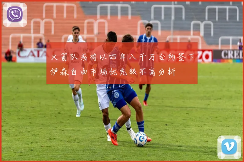 火箭队或将以四年八千万合约签下伊森自由市场优先级不高分析