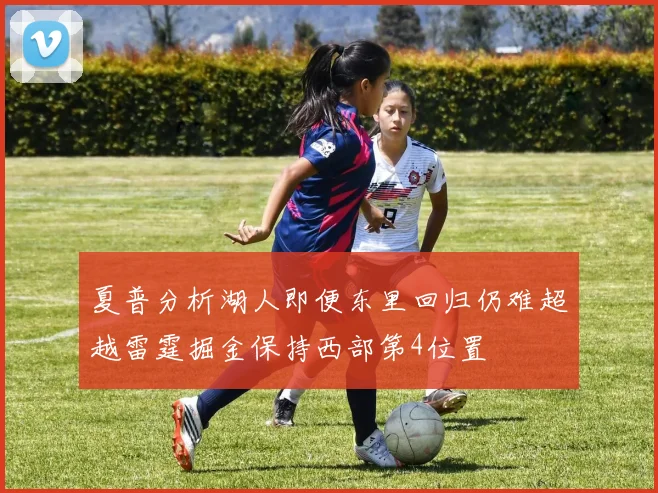 夏普分析湖人即便东里回归仍难超越雷霆掘金保持西部第4位置