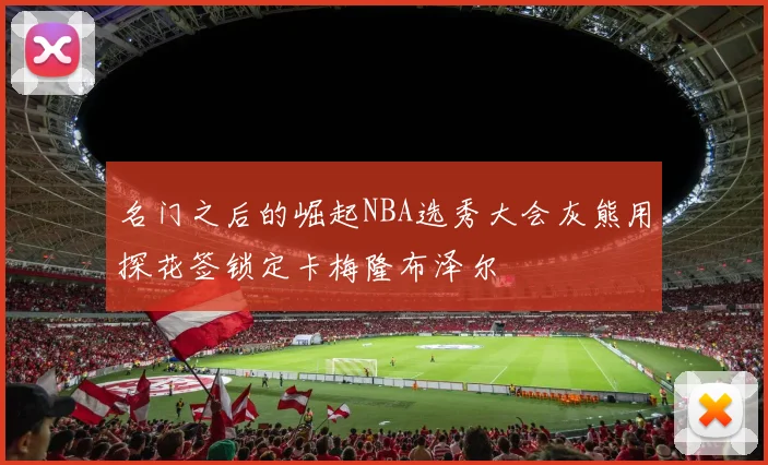 名门之后的崛起NBA选秀大会灰熊用探花签锁定卡梅隆布泽尔