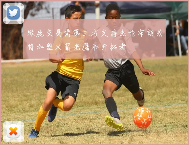 绿鹿交易需第三方支持杰伦布朗或将加盟火箭老鹰和开拓者