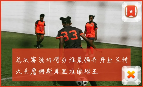 总决赛场均得分谁最强乔丹杜兰特大头詹姆斯库里谁能称王