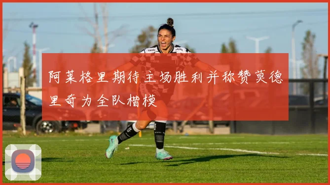 阿莱格里期待主场胜利并称赞莫德里奇为全队楷模