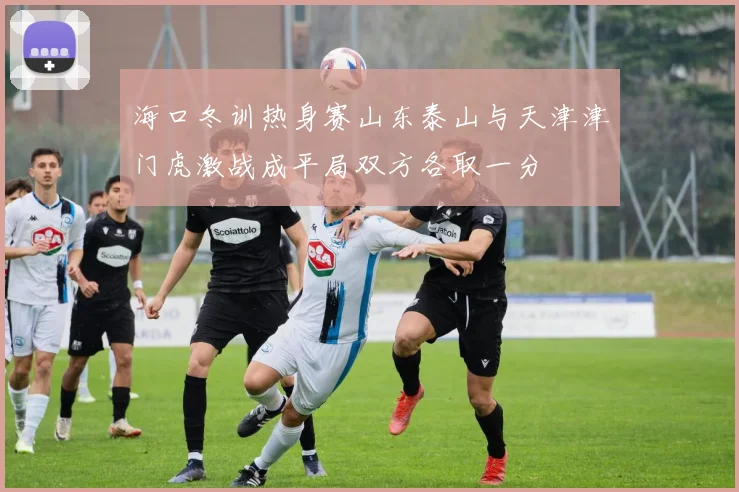 海口冬训热身赛山东泰山与天津津门虎激战成平局双方各取一分