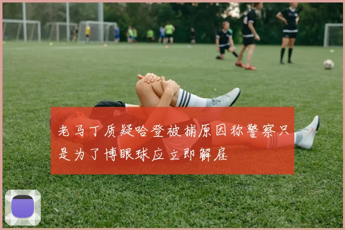 老马丁质疑哈登被捕原因称警察只是为了博眼球应立即解雇