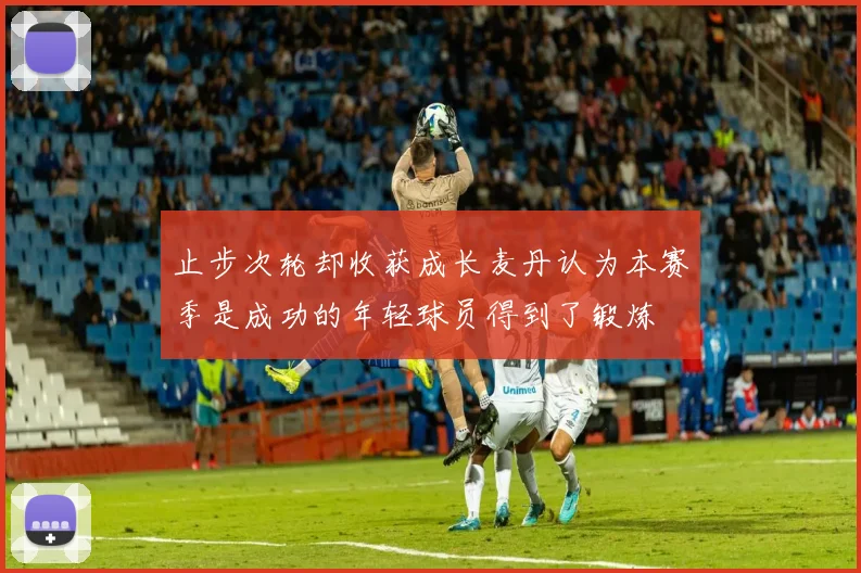 止步次轮却收获成长麦丹认为本赛季是成功的年轻球员得到了锻炼