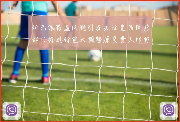 姆巴佩膝盖问题引发关注皇马医疗部门将进行重大调整原负责人即将离任