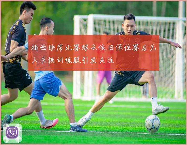 梅西缺席比赛球衣依旧保住赛后无人求换训练服引发关注