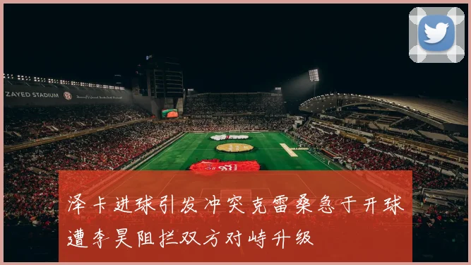 泽卡进球引发冲突克雷桑急于开球遭李昊阻拦双方对峙升级