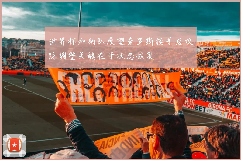 世界杯加纳队展望奎罗斯接手后攻防调整关键在于状态恢复