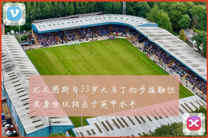 尤文图斯与33岁大马丁初步接触但其身价仅相当于英甲水平
