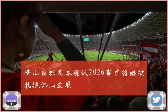 佛山南狮基本确认2026赛季将继续扎根佛山发展