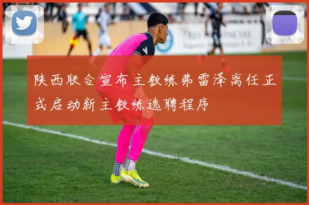 陕西联合宣布主教练弗雷泽离任正式启动新主教练选聘程序
