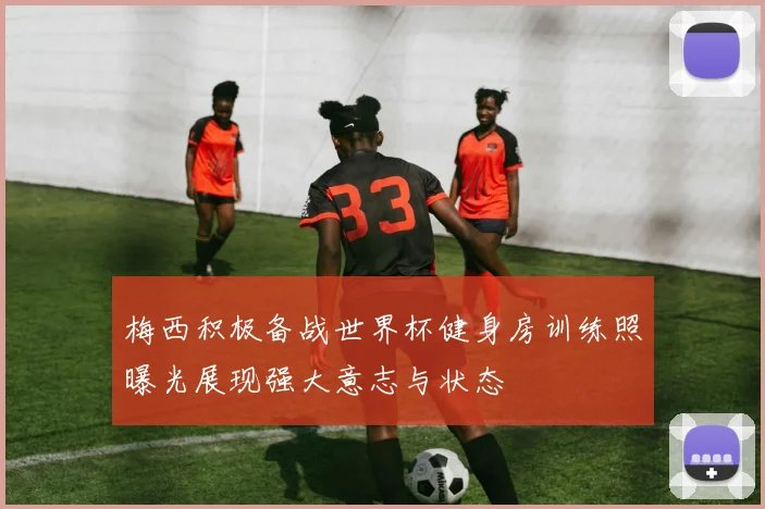 梅西积极备战世界杯健身房训练照曝光展现强大意志与状态