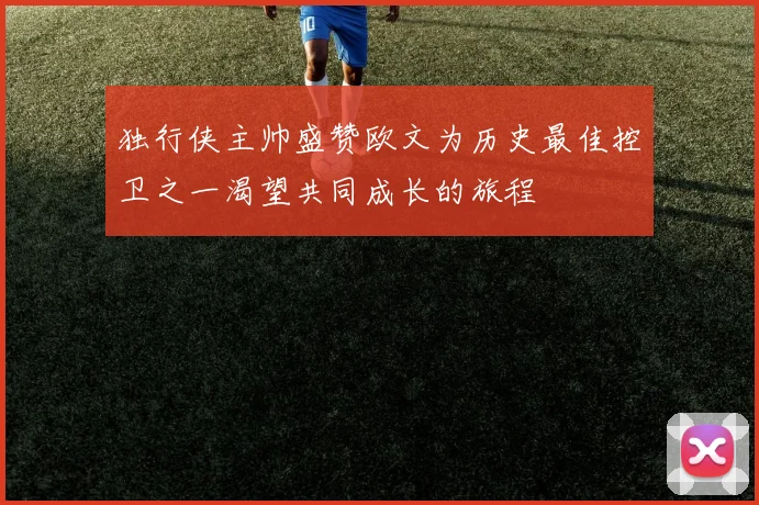 独行侠主帅盛赞欧文为历史最佳控卫之一渴望共同成长的旅程