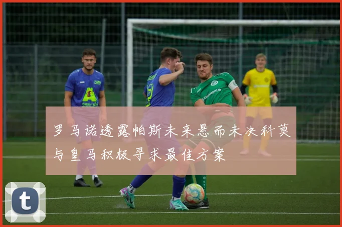 罗马诺透露帕斯未来悬而未决科莫与皇马积极寻求最佳方案