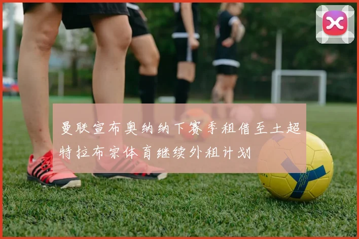 曼联宣布奥纳纳下赛季租借至土超特拉布宗体育继续外租计划
