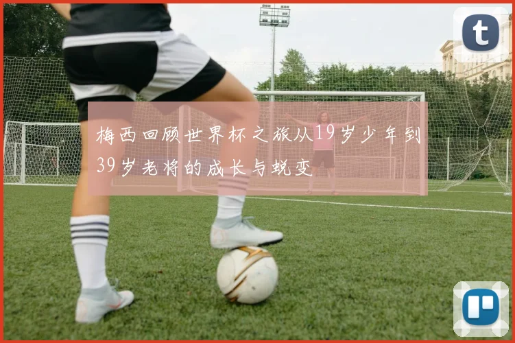 梅西回顾世界杯之旅从19岁少年到39岁老将的成长与蜕变